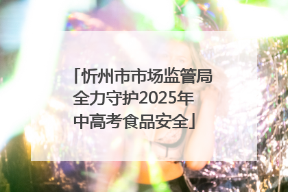 忻州市市场监管局全力守护2025年中高考食品安全
