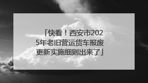 快看！西安市2025年老旧营运货车报废更新实施细则出来了