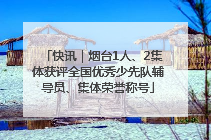 快讯｜烟台1人、2集体获评全国优秀少先队辅导员、集体荣誉称号