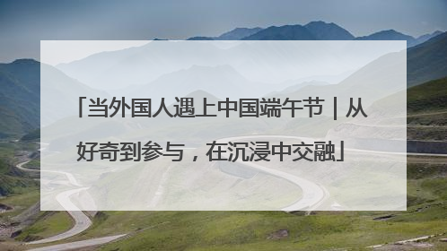 当外国人遇上中国端午节｜从好奇到参与，在沉浸中交融