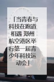 当青春与科技在跑道相遇 郑州航空港区举行第一届青少年科技运动会