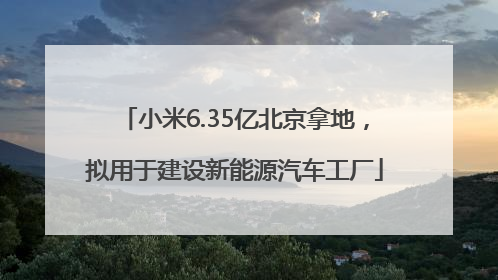 小米6.35亿北京拿地，拟用于建设新能源汽车工厂