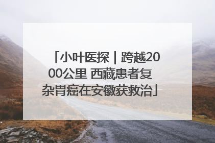 小叶医探｜跨越2000公里 西藏患者复杂胃癌在安徽获救治