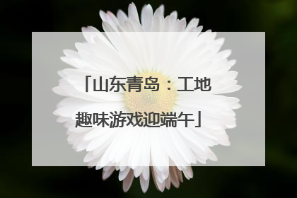 山东青岛：工地趣味游戏迎端午