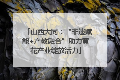 山西大同：“非遗赋能+产教融合”助力黄花产业绽放活力