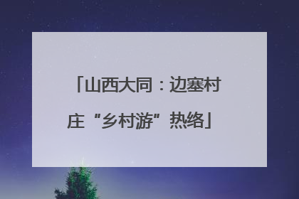 山西大同：边塞村庄“乡村游”热络