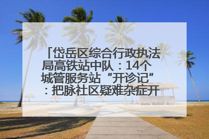岱岳区综合行政执法局高铁站中队：14个城管服务站“开诊记”：把脉社区疑难杂症开出治理良方