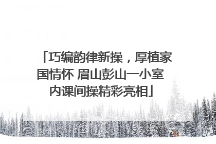 巧编韵律新操，厚植家国情怀 眉山彭山一小室内课间操精彩亮相