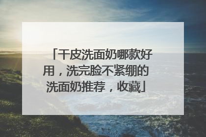 干皮洗面奶哪款好用，洗完脸不紧绷的洗面奶推荐，收藏