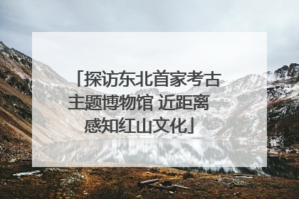 探访东北首家考古主题博物馆 近距离感知红山文化