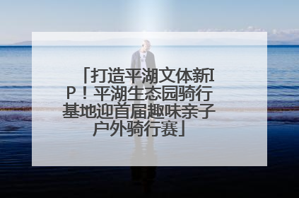 打造平湖文体新IP！平湖生态园骑行基地迎首届趣味亲子户外骑行赛