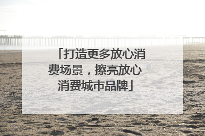 打造更多放心消费场景，擦亮放心消费城市品牌