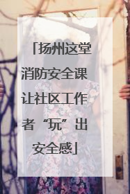 扬州这堂消防安全课让社区工作者“玩”出安全感