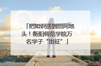 把知识送到田间地头！衡阳师范学院万名学子“出征”