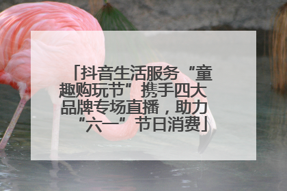 抖音生活服务“童趣购玩节”携手四大品牌专场直播，助力“六一”节日消费