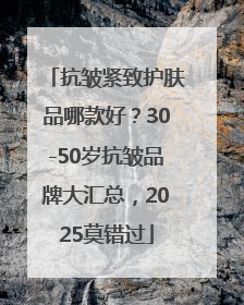 抗皱紧致护肤品哪款好？30-50岁抗皱品牌大汇总，2025莫错过