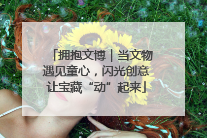 拥抱文博｜当文物遇见童心，闪光创意让宝藏“动”起来