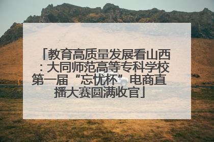 教育高质量发展看山西：大同师范高等专科学校第一届“忘忧杯”电商直播大赛圆满收官