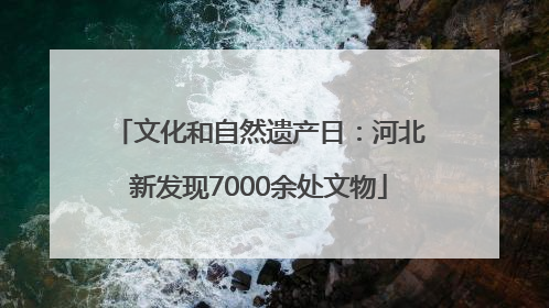 文化和自然遗产日：河北新发现7000余处文物
