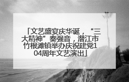 文艺盛宴庆华诞，“三大精神”奏强音，潜江市竹根滩镇举办庆祝建党104周年文艺演出