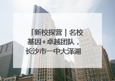 新校探营｜名校基因+卓越团队，长沙市一中大泽湖学校9月迎新
