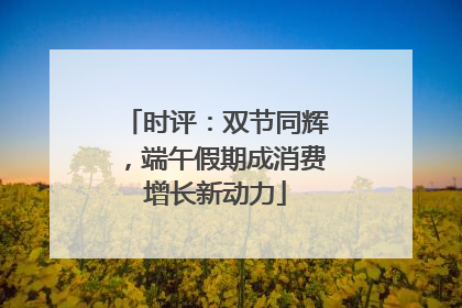 时评：双节同辉，端午假期成消费增长新动力