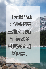 无锡马山：创新构建三维文明矩阵 绘就乡村振兴文明新图景