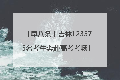 早八条丨吉林123575名考生奔赴高考考场