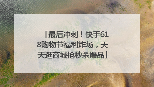 最后冲刺！快手618购物节福利炸场，天天逛商城抢秒杀爆品