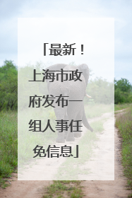 最新！上海市政府发布一组人事任免信息