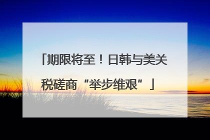 期限将至！日韩与美关税磋商“举步维艰”