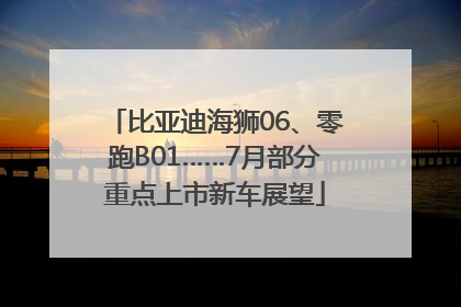比亚迪海狮06、零跑B01……7月部分重点上市新车展望