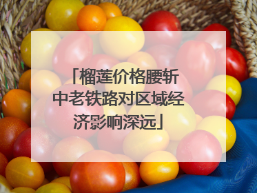 榴莲价格腰斩 中老铁路对区域经济影响深远