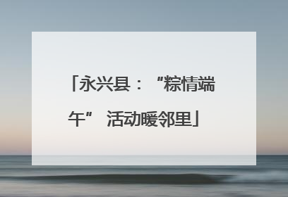 永兴县：“粽情端午” 活动暖邻里