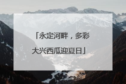 永定河畔，多彩大兴西瓜迎夏日
