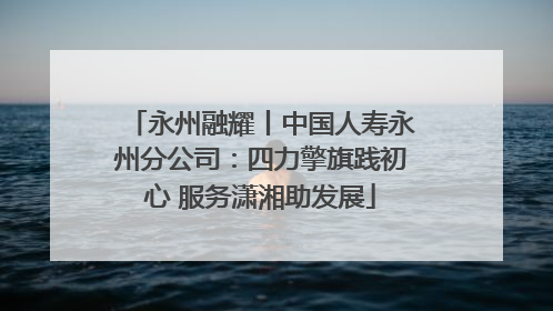 永州融耀丨中国人寿永州分公司：四力擎旗践初心 服务潇湘助发展