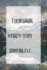 沈阳满族村端午节的别样魅力
