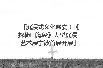 沉浸式文化盛宴！《探秘山海经》大型沉浸艺术展宁波首展开展