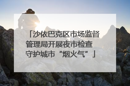 沙依巴克区市场监督管理局开展夜市检查 守护城市“烟火气”