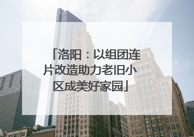 洛阳：以组团连片改造助力老旧小区成美好家园