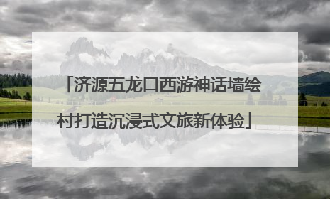 济源五龙口西游神话墙绘村打造沉浸式文旅新体验