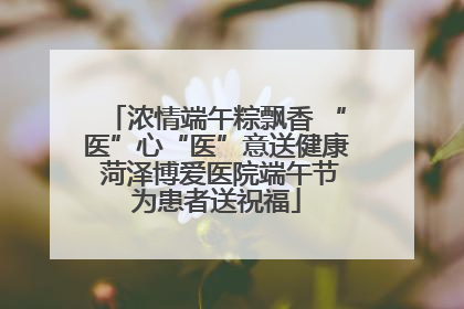 浓情端午粽飘香 “医”心“医”意送健康 菏泽博爱医院端午节为患者送祝福