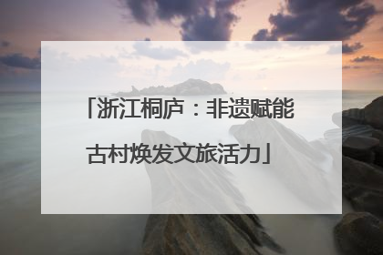 浙江桐庐：非遗赋能古村焕发文旅活力