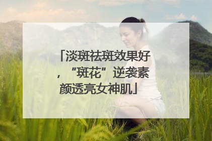 淡斑祛斑效果好，“斑花”逆袭素颜透亮女神肌