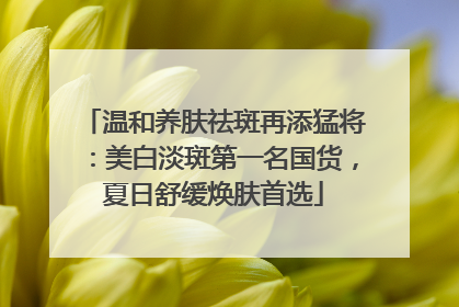 温和养肤祛斑再添猛将：美白淡斑第一名国货，夏日舒缓焕肤首选