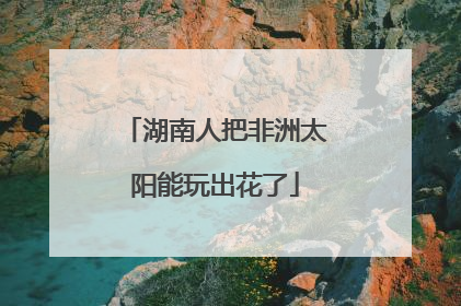湖南人把非洲太阳能玩出花了