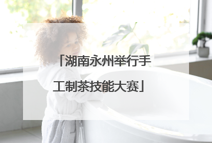 湖南永州举行手工制茶技能大赛