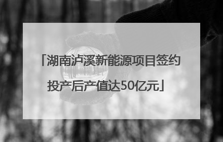 湖南泸溪新能源项目签约 投产后产值达50亿元