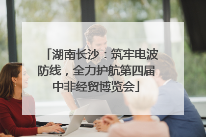 湖南长沙：筑牢电波防线，全力护航第四届中非经贸博览会