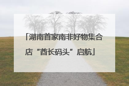 湖南首家南非好物集合店“酋长码头”启航